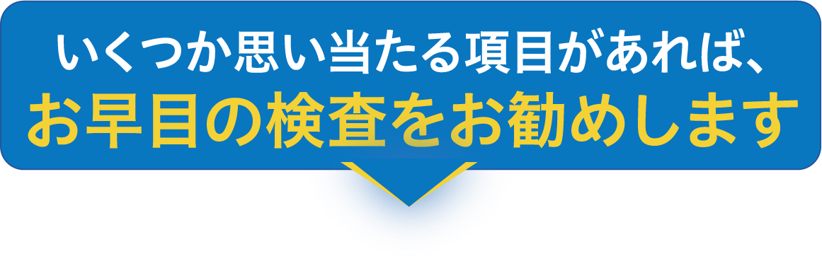 いくつか思い当たる項目があれば、お早目の検査をお勧めします